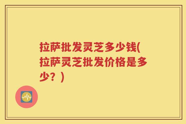 拉萨批发灵芝多少钱(拉萨灵芝批发价格是多少？)