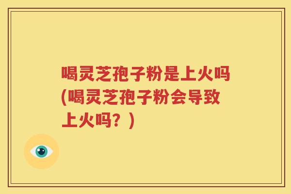 喝灵芝孢子粉是上火吗(喝灵芝孢子粉会导致上火吗？)