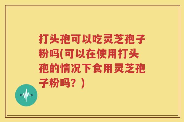 打头孢可以吃灵芝孢子粉吗(可以在使用打头孢的情况下食用灵芝孢子粉吗？)