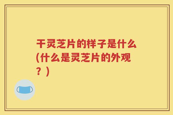 干灵芝片的样子是什么(什么是灵芝片的外观？)