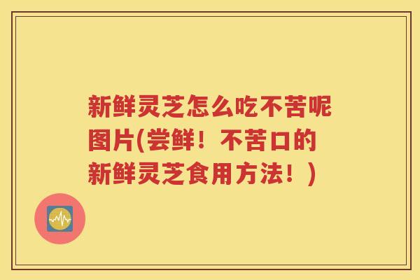 新鲜灵芝怎么吃不苦呢图片(尝鲜！不苦口的新鲜灵芝食用方法！)