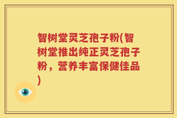 智树堂灵芝孢子粉(智树堂推出纯正灵芝孢子粉，营养丰富保健佳品)