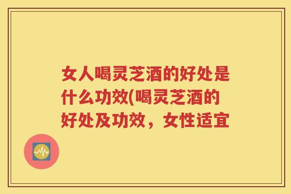 女人喝灵芝酒的好处是什么功效(喝灵芝酒的好处及功效，女性适宜