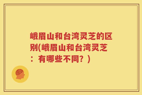 峨眉山和台湾灵芝的区别(峨眉山和台湾灵芝：有哪些不同？)