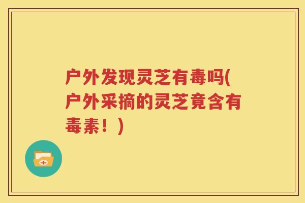 户外发现灵芝有毒吗(户外采摘的灵芝竟含有毒素！)