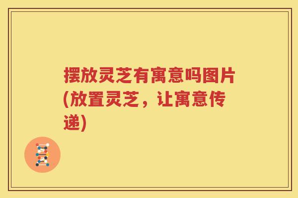 摆放灵芝有寓意吗图片(放置灵芝，让寓意传递)