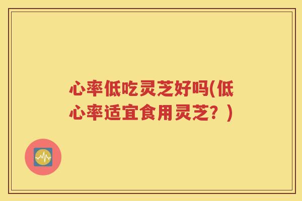心率低吃灵芝好吗(低心率适宜食用灵芝？)