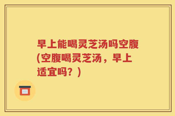 早上能喝灵芝汤吗空腹(空腹喝灵芝汤，早上适宜吗？)