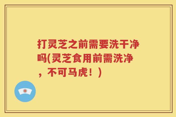 打灵芝之前需要洗干净吗(灵芝食用前需洗净，不可马虎！)