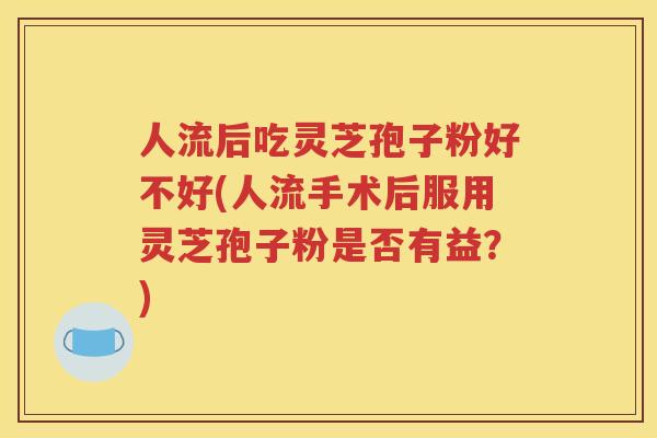人流后吃灵芝孢子粉好不好(人流手术后服用灵芝孢子粉是否有益？)