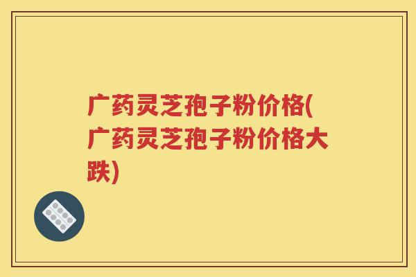 广药灵芝孢子粉价格(广药灵芝孢子粉价格大跌)