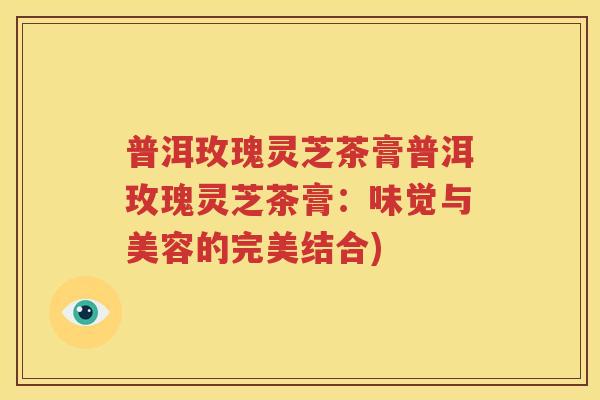 普洱玫瑰灵芝茶膏普洱玫瑰灵芝茶膏：味觉与美容的完美结合)