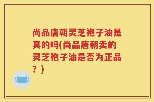 尚品唐朝灵芝袍子油是真的吗(尚品唐朝卖的灵芝袍子油是否为正品？)