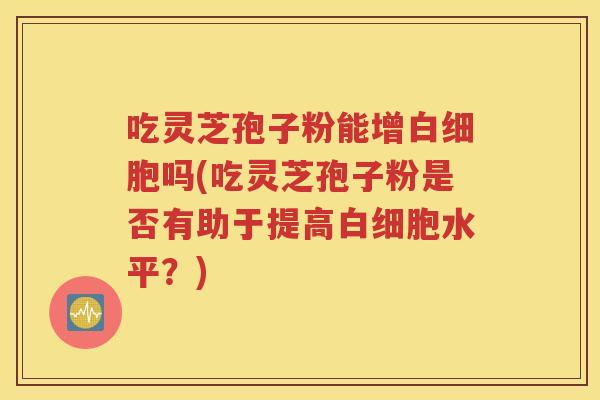 吃灵芝孢子粉能增白细胞吗(吃灵芝孢子粉是否有助于提高白细胞水平？)