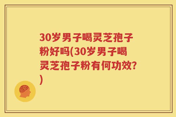 30岁男子喝灵芝孢子粉好吗(30岁男子喝灵芝孢子粉有何功效？)