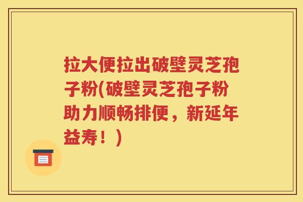 拉大便拉出破壁灵芝孢子粉(破壁灵芝孢子粉助力顺畅排便，新延年益寿！)