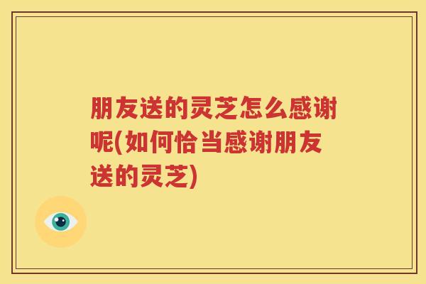 朋友送的灵芝怎么感谢呢(如何恰当感谢朋友送的灵芝)
