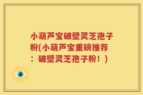 小葫芦宝破壁灵芝孢子粉(小葫芦宝重磅推荐：破壁灵芝孢子粉！)