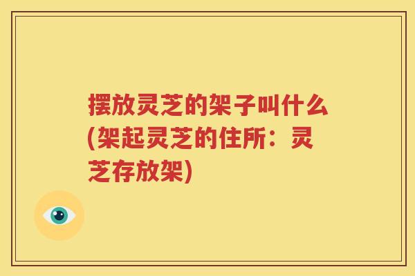 摆放灵芝的架子叫什么(架起灵芝的住所：灵芝存放架)