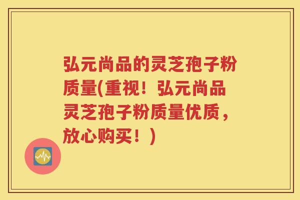 弘元尚品的灵芝孢子粉质量(重视！弘元尚品灵芝孢子粉质量优质，放心购买！)