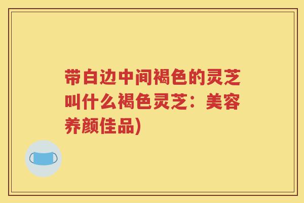 带白边中间褐色的灵芝叫什么褐色灵芝：美容养颜佳品)
