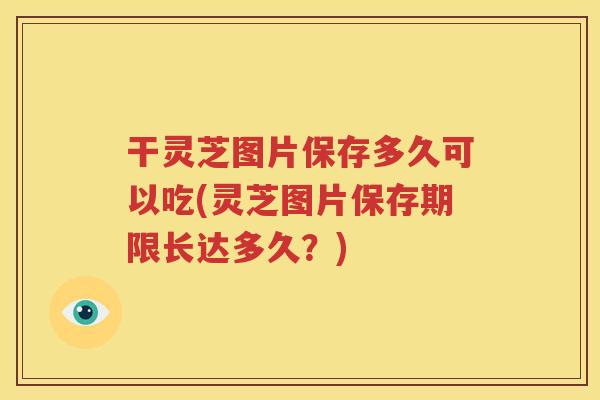 干灵芝图片保存多久可以吃(灵芝图片保存期限长达多久？)