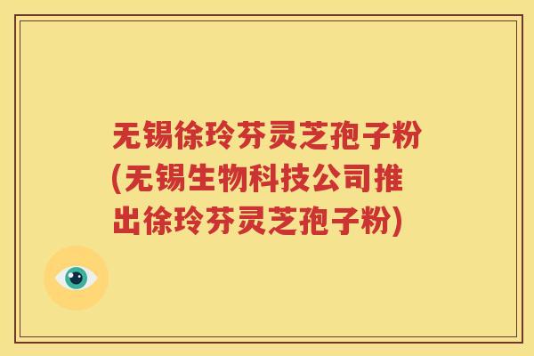 无锡徐玲芬灵芝孢子粉(无锡生物科技公司推出徐玲芬灵芝孢子粉)