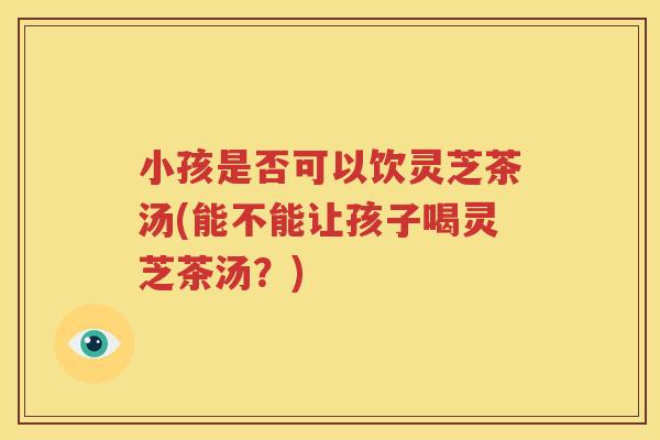 小孩是否可以饮灵芝茶汤(能不能让孩子喝灵芝茶汤？)