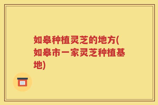 如皋种植灵芝的地方(如皋市一家灵芝种植基地)