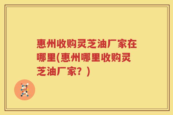 惠州收购灵芝油厂家在哪里(惠州哪里收购灵芝油厂家？)