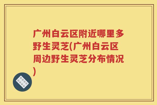 广州白云区附近哪里多野生灵芝(广州白云区周边野生灵芝分布情况)