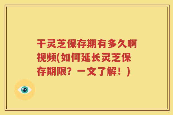 干灵芝保存期有多久啊视频(如何延长灵芝保存期限？一文了解！)