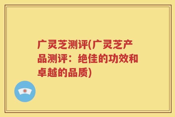 广灵芝测评(广灵芝产品测评：绝佳的功效和卓越的品质)