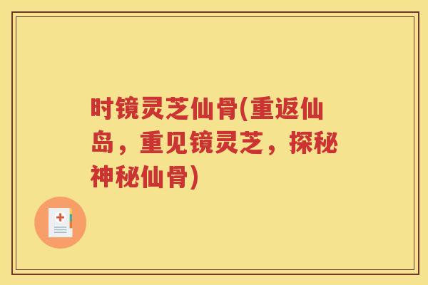 时镜灵芝仙骨(重返仙岛，重见镜灵芝，探秘神秘仙骨)