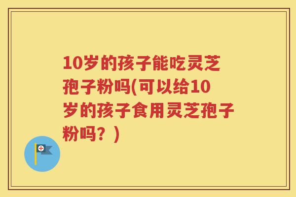 10岁的孩子能吃灵芝孢子粉吗(可以给10岁的孩子食用灵芝孢子粉吗？)