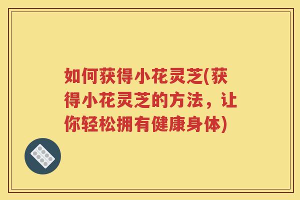 如何获得小花灵芝(获得小花灵芝的方法，让你轻松拥有健康身体)