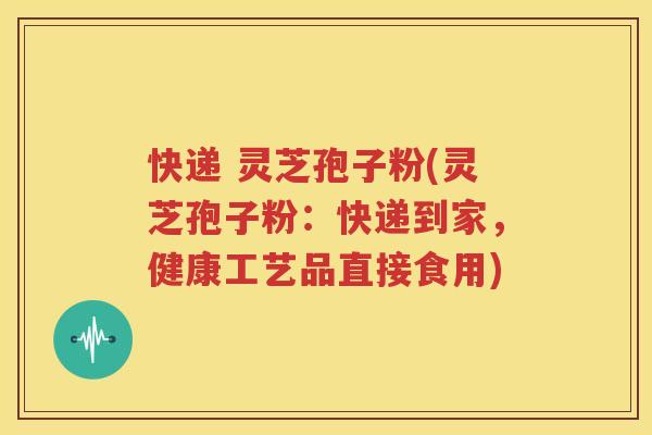 快递 灵芝孢子粉(灵芝孢子粉：快递到家，健康工艺品直接食用)