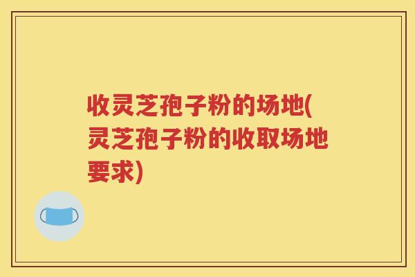 收灵芝孢子粉的场地(灵芝孢子粉的收取场地要求)