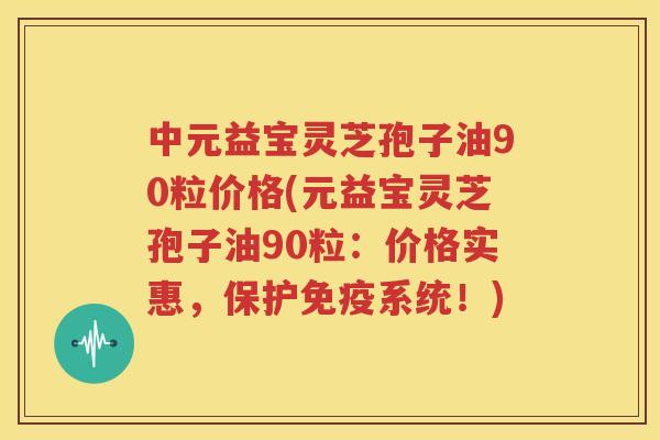 中元益宝灵芝孢子油90粒价格(元益宝灵芝孢子油90粒：价格实惠，保护免疫系统！)