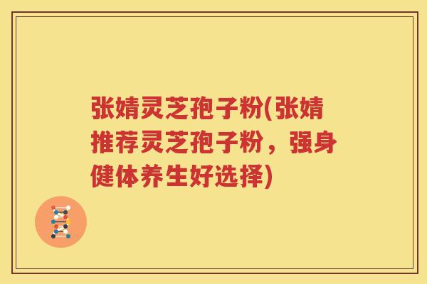 张婧灵芝孢子粉(张婧推荐灵芝孢子粉，强身健体养生好选择)