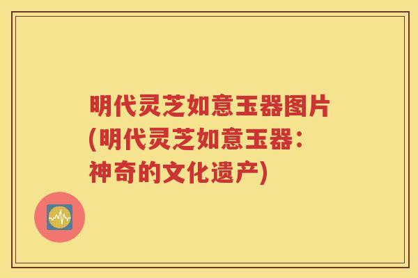 明代灵芝如意玉器图片(明代灵芝如意玉器：神奇的文化遗产)
