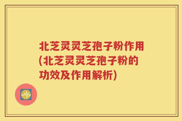 北芝灵灵芝孢子粉作用(北芝灵灵芝孢子粉的功效及作用解析)