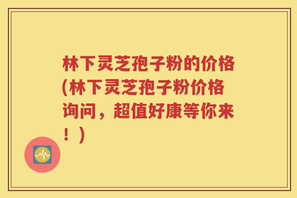 林下灵芝孢子粉的价格(林下灵芝孢子粉价格询问，超值好康等你来！)