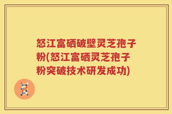 怒江富硒破壁灵芝孢子粉(怒江富硒灵芝孢子粉突破技术研发成功)