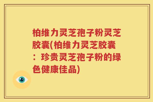 柏维力灵芝孢子粉灵芝胶囊(柏维力灵芝胶囊：珍贵灵芝孢子粉的绿色健康佳品)