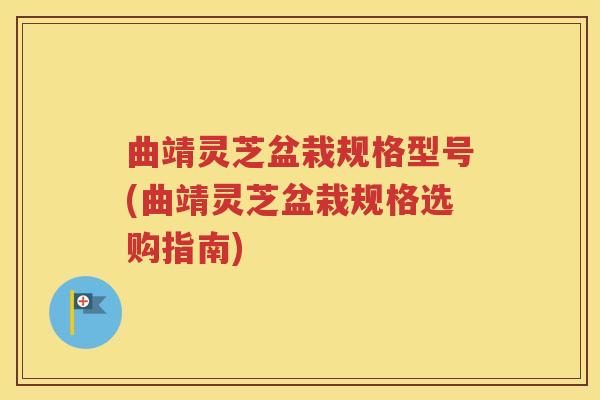 曲靖灵芝盆栽规格型号(曲靖灵芝盆栽规格选购指南)