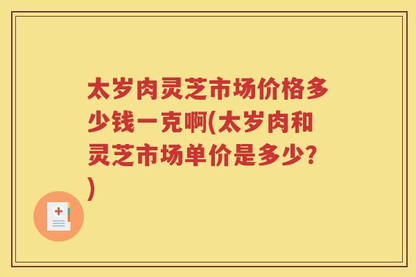 太岁肉灵芝市场价格多少钱一克啊(太岁肉和灵芝市场单价是多少？)