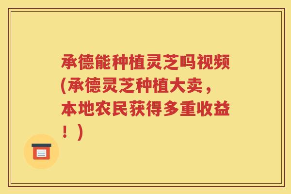 承德能种植灵芝吗视频(承德灵芝种植大卖，本地农民获得多重收益！)