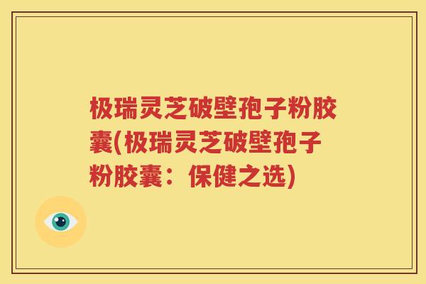 极瑞灵芝破壁孢子粉胶囊(极瑞灵芝破壁孢子粉胶囊：保健之选)