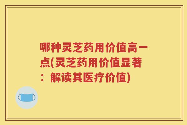 哪种灵芝药用价值高一点(灵芝药用价值显著：解读其医疗价值)